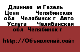 Длинная 5м Газель. › Цена ­ 15 - Челябинская обл., Челябинск г. Авто » Услуги   . Челябинская обл.,Челябинск г.